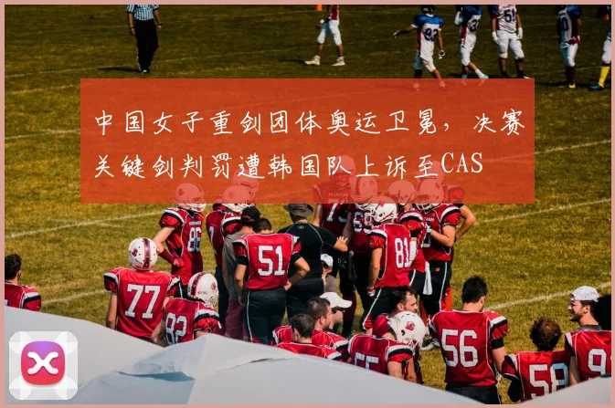 中国女子重剑团体奥运卫冕，决赛关键剑判罚遭韩国队上诉至CAS