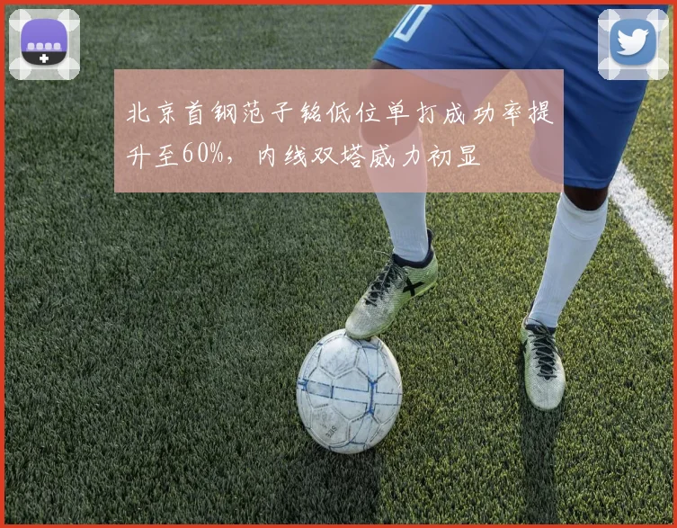 北京首钢范子铭低位单打成功率提升至60%，内线双塔威力初显