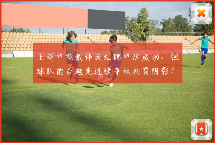 上海申花戴伟浚红牌申诉成功，但球队能否避免连续争议判罚阴影？