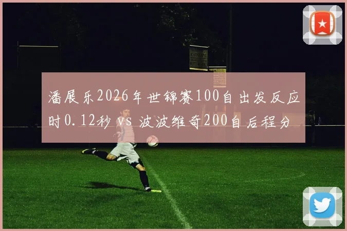 潘展乐2026年世锦赛100自出发反应时0.12秒 vs 波波维奇200自后程分段速度，中欧飞鱼策略差异