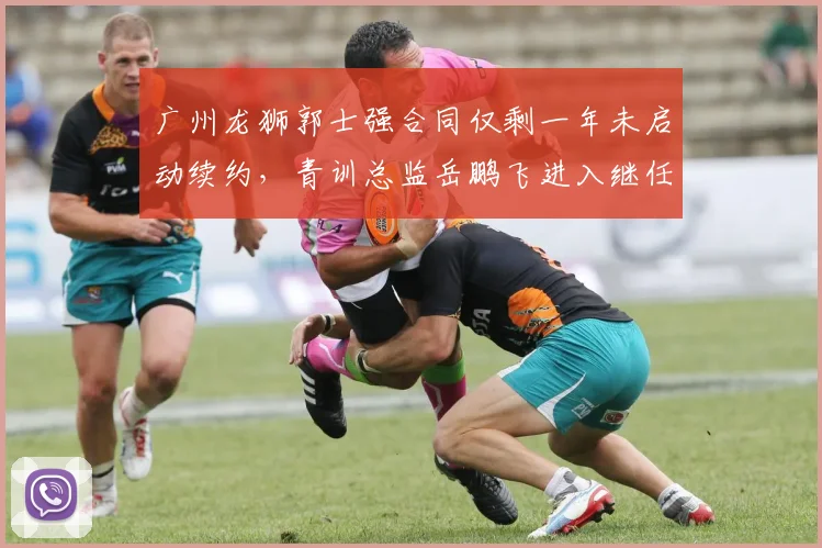 广州龙狮郭士强合同仅剩一年未启动续约，青训总监岳鹏飞进入继任考察名单