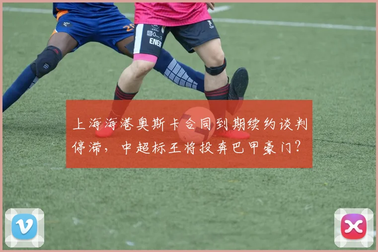 上海海港奥斯卡合同到期续约谈判停滞，中超标王将投奔巴甲豪门？