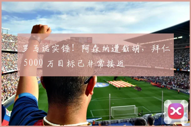 罗马诺实锤!阿森纳遭截胡,拜仁 5000 万目标已非常接近