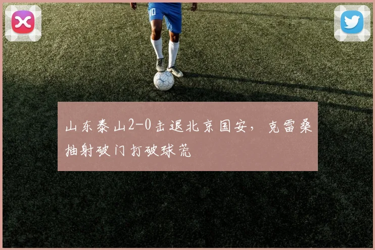 山东泰山2-0击退北京国安，克雷桑抽射破门打破球荒