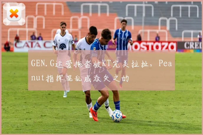 GEN.G运营拖沓被KT完美拉扯，Peanut指挥混乱成众矢之的