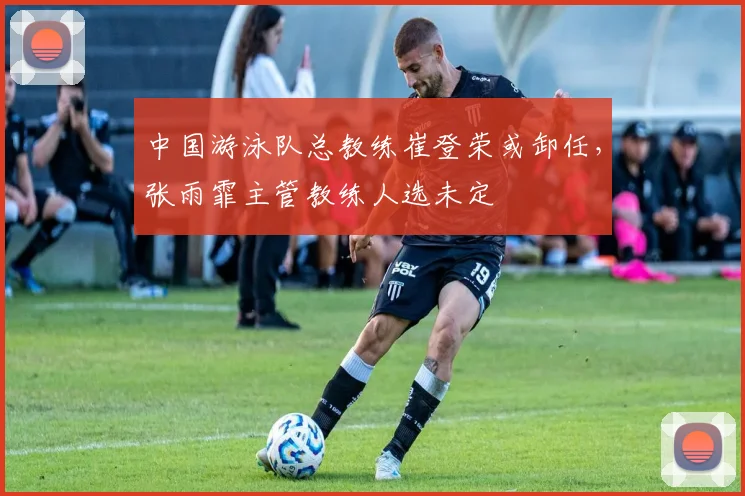 中国游泳队总教练崔登荣或卸任，张雨霏主管教练人选未定