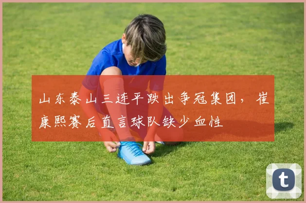 山东泰山三连平跌出争冠集团，崔康熙赛后直言球队缺少血性