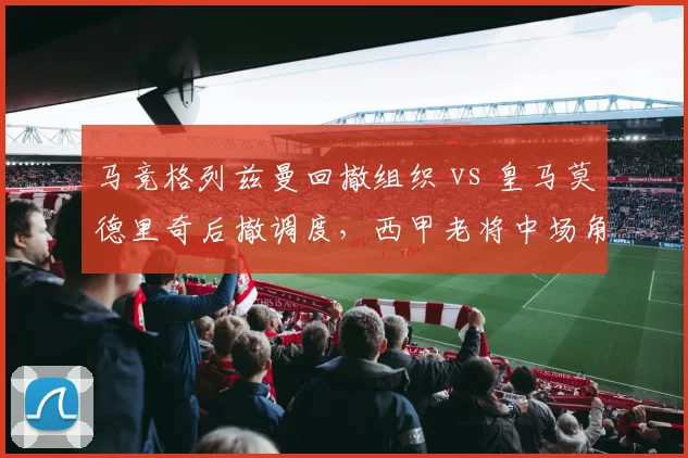 马竞格列兹曼回撤组织 vs 皇马莫德里奇后撤调度,西甲老将中场角色演变对比