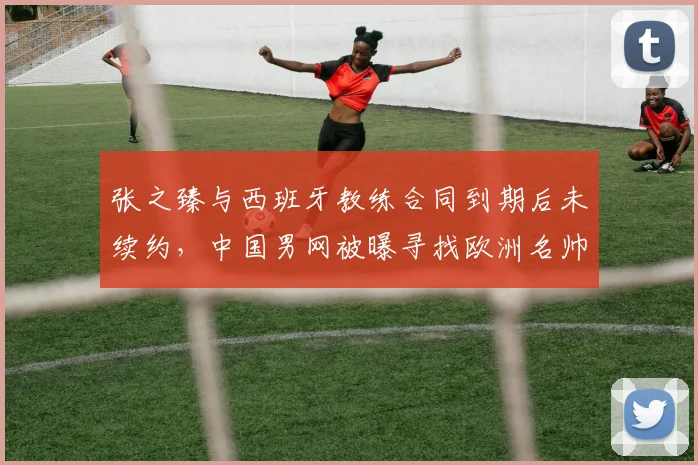 张之臻与西班牙教练合同到期后未续约，中国男网被曝寻找欧洲名帅替代